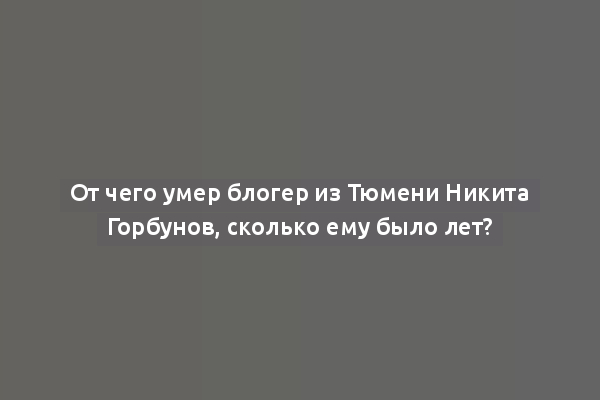 От чего умер блогер из Тюмени Никита Горбунов, сколько ему было лет?