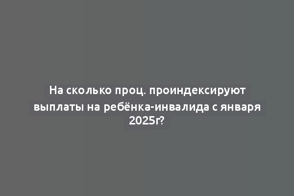 На сколько проц. проиндексируют выплаты на ребёнка-инвалида с января 2025г?