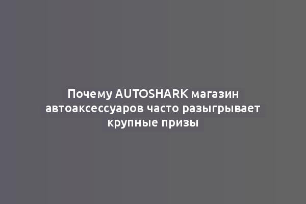 Почему AutoShark магазин автоаксессуаров часто разыгрывает крупные призы
