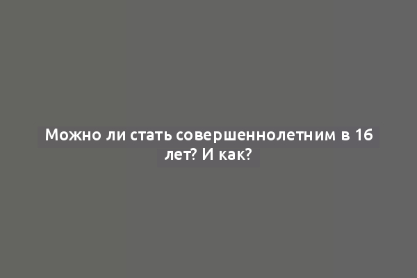Можно ли стать совершеннолетним в 16 лет? И как?