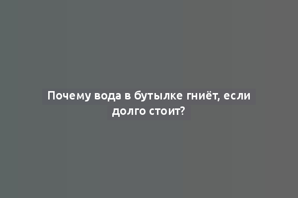 Почему вода в бутылке гниёт, если долго стоит?