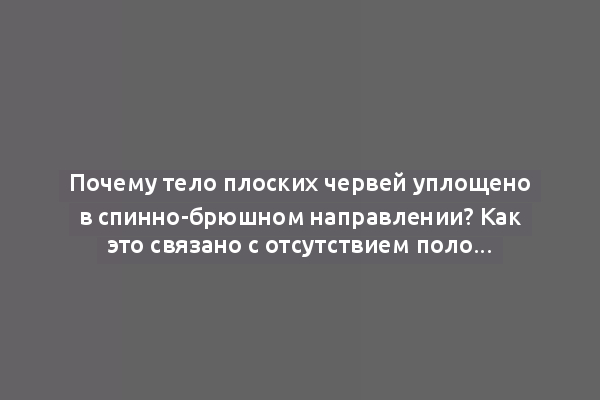 Почему тело плоских червей уплощено в спинно-брюшном направлении? Как это связано с отсутствием полости тела, дыхательной и кровеносной систем?