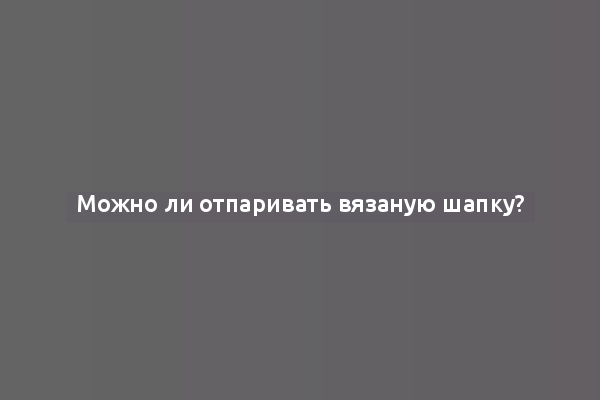 Можно ли отпаривать вязаную шапку?