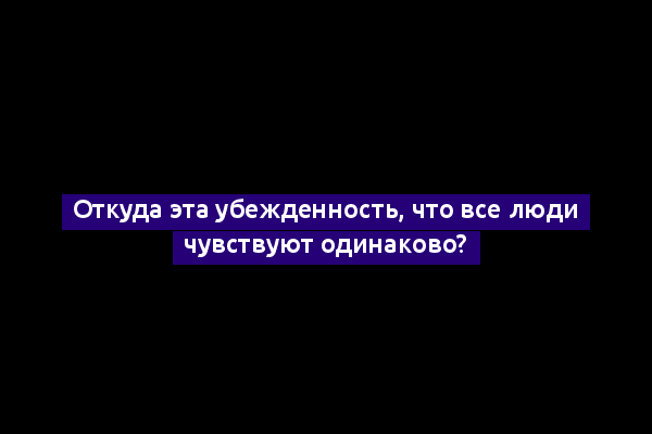 Откуда эта убежденность, что все люди чувствуют одинаково?