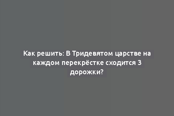 Как решить: В Тридевятом царстве на каждом перекрёстке сходится 3 дорожки?