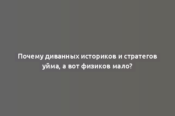 Почему диванных историков и стратегов уйма, а вот физиков мало?