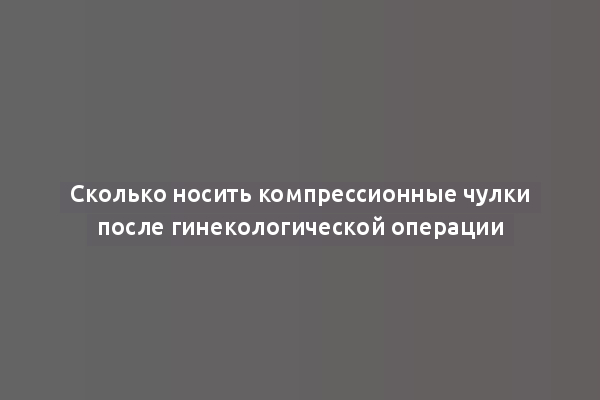 Сколько носить компрессионные чулки после гинекологической операции