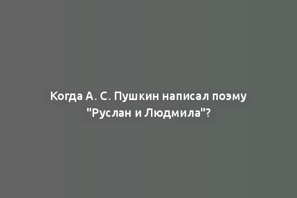 Когда А. С. Пушкин написал поэму "Руслан и Людмила"?
