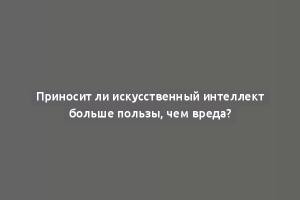 Приносит ли искусственный интеллект больше пользы, чем вреда?