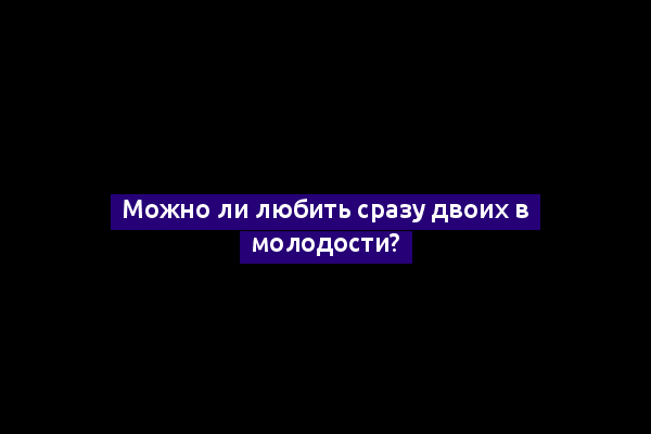 Можно ли любить сразу двоих в молодости?