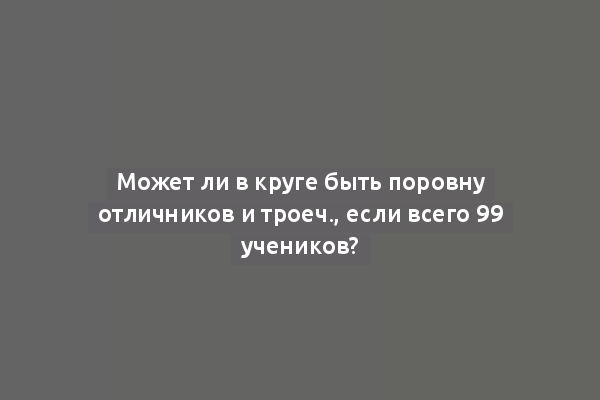 Может ли в круге быть поровну отличников и троеч., если всего 99 учеников?