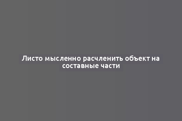 Листо мысленно расчленить объект на составные части
