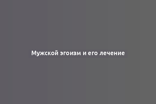 Мужской эгоизм и его лечение