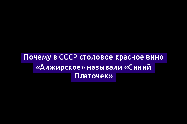 Почему в СССР столовое красное вино «Алжирское» называли «Синий Платочек»