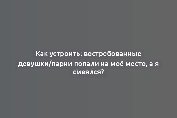 Как устроить: востребованные девушки/парни попали на моё место, а я смеялся?