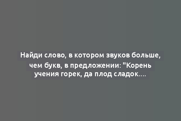 Найди слово, в котором звуков больше, чем букв, в предложении: "Корень учения горек, да плод сладок."