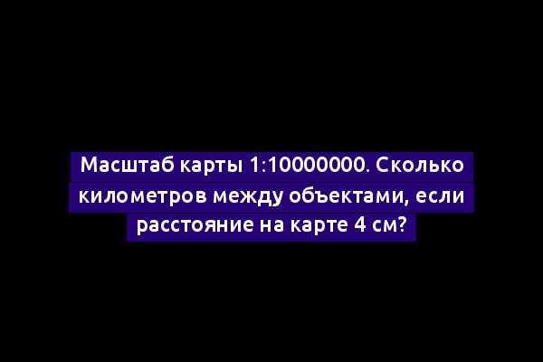 Масштаб карты 1:10000000. Сколько километров между объектами, если расстояние на карте 4 см?
