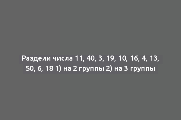 Раздели числа 11, 40, 3, 19, 10, 16, 4, 13, 50, 6, 18 1) на 2 группы 2) на 3 группы