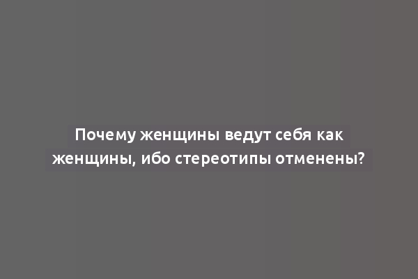 Почему женщины ведут себя как женщины, ибо стереотипы отменены?