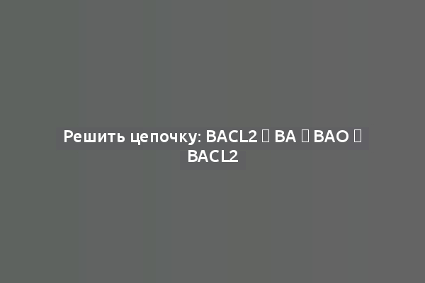 Решить цепочку: BaCl2 → Ba → BaO → BaCl2