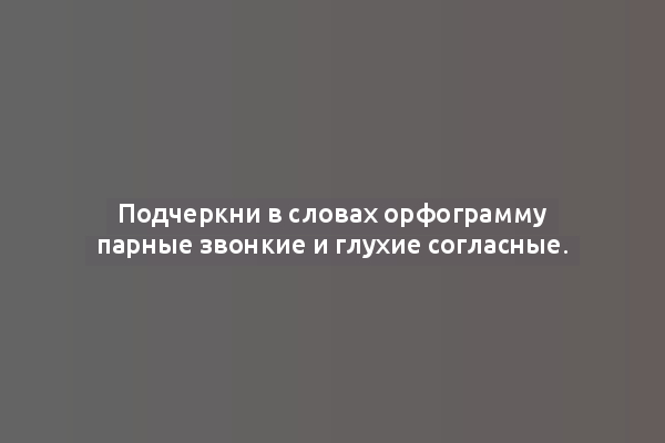 Подчеркни в словах орфограмму парные звонкие и глухие согласные.