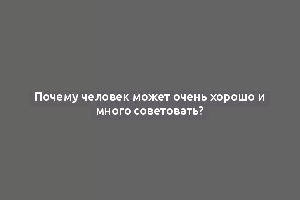 Почему человек может очень хорошо и много советовать?