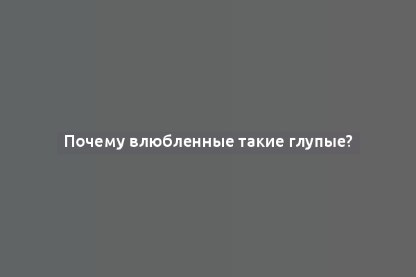 Почему влюбленные такие глупые?