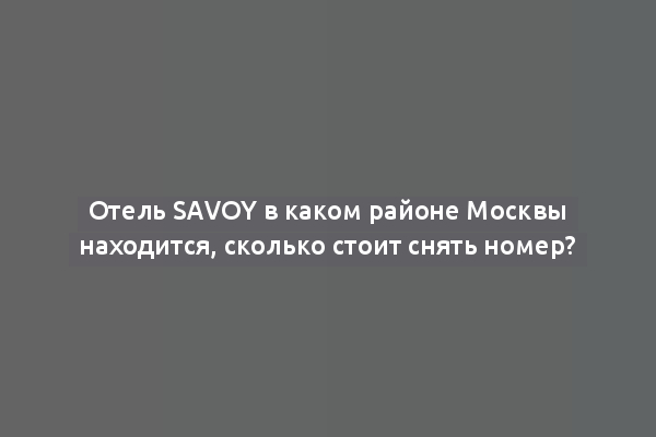 Отель Savoy в каком районе Москвы находится, сколько стоит снять номер?