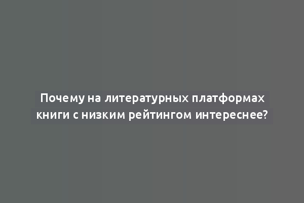 Почему на литературных платформах книги с низким рейтингом интереснее?