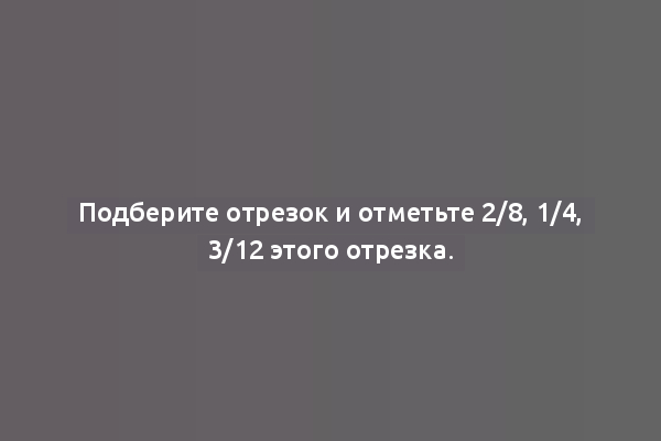 Подберите отрезок и отметьте 2/8, 1/4, 3/12 этого отрезка.
