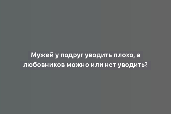 Мужей у подруг уводить плохо, а любовников можно или нет уводить?