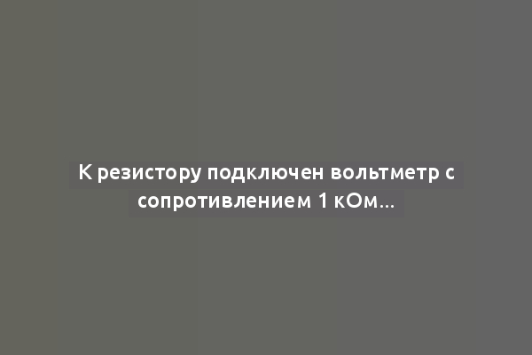 К резистору подключен вольтметр с сопротивлением 1 кОм...