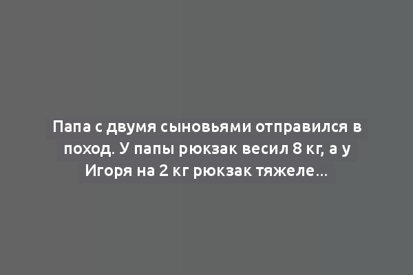 Папа с двумя сыновьями отправился в поход. У папы рюкзак весил 8 кг, а у Игоря на 2 кг рюкзак тяжелее, чем у Олега, но легче на 2 кг, чем у папы. По сколько кг рюкзаки?