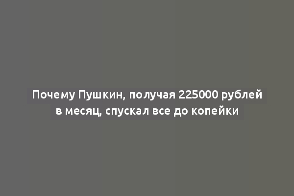 Почему Пушкин, получая 225000 рублей в месяц, спускал все до копейки