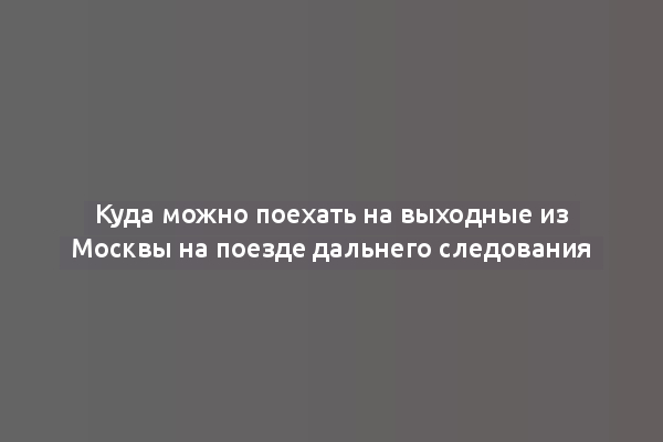 Куда можно поехать на выходные из Москвы на поезде дальнего следования