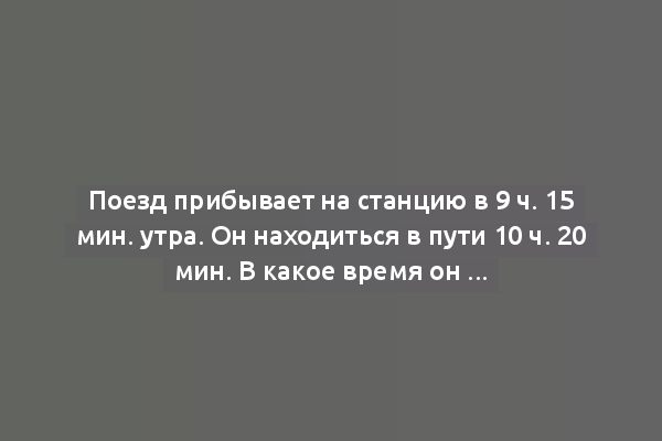 Поезд прибывает на станцию в 9 ч. 15 мин. утра. Он находиться в пути 10 ч. 20 мин. В какое время он отходит от станции отправления?
