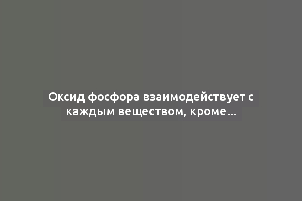 Оксид фосфора взаимодействует с каждым веществом, кроме...