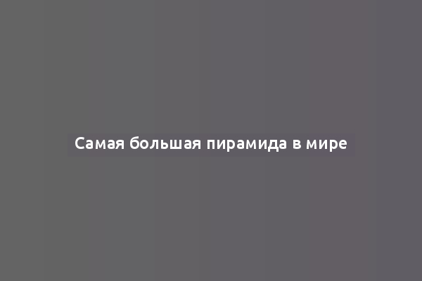 Самая большая пирамида в мире
