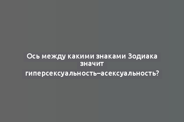 Ось между какими знаками Зодиака значит гиперсексуальность–асексуальность?