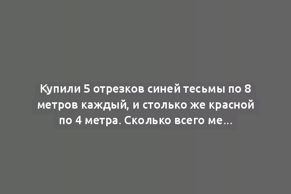 Купили 5 отрезков синей тесьмы по 8 метров каждый, и столько же красной по 4 метра. Сколько всего метров тесьмы было куплено?