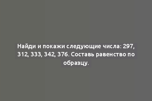 Найди и покажи следующие числа: 297, 312, 333, 342, 376. Составь равенство по образцу.