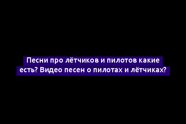 Песни про лётчиков и пилотов какие есть? Видео песен о пилотах и лётчиках?