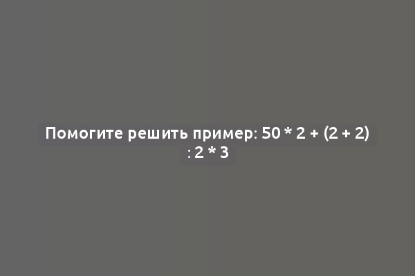 Помогите решить пример: 50 * 2 + (2 + 2) : 2 * 3
