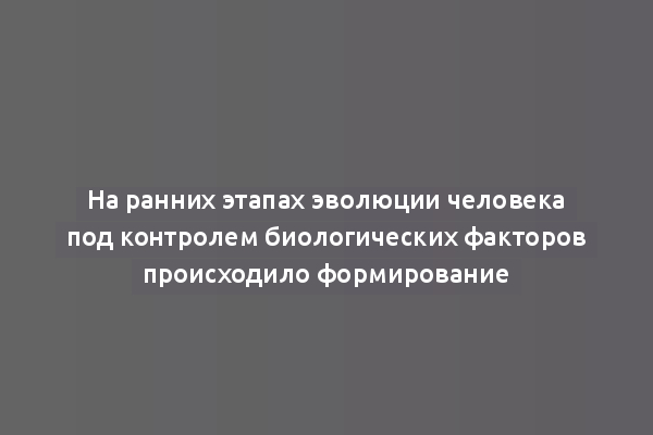 На ранних этапах эволюции человека под контролем биологических факторов происходило формирование