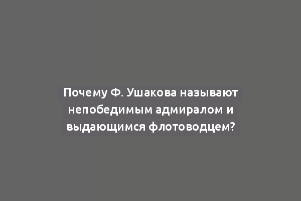 Почему Ф. Ушакова называют непобедимым адмиралом и выдающимся флотоводцем?