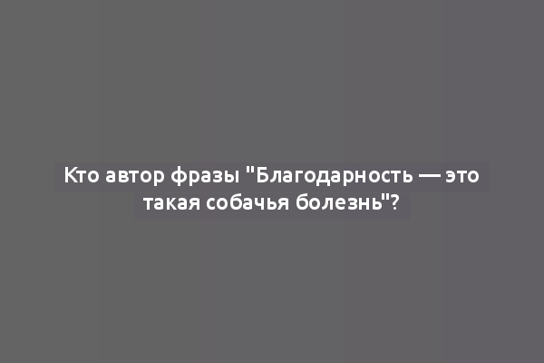 Кто автор фразы "Благодарность — это такая собачья болезнь"?
