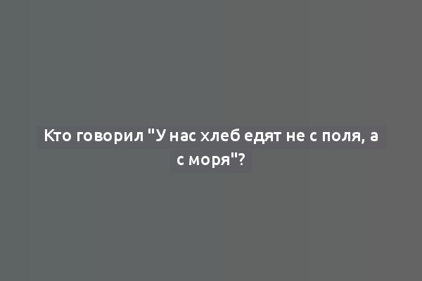 Кто говорил "У нас хлеб едят не с поля, а с моря"?