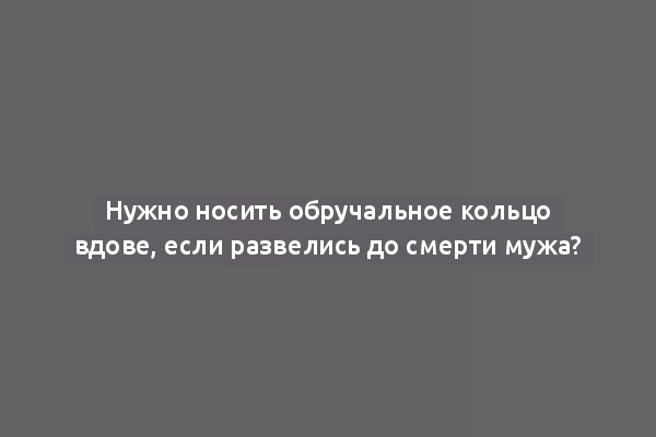 Нужно носить обручальное кольцо вдове, если развелись до смерти мужа?