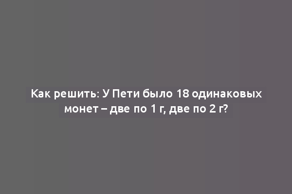Как решить: У Пети было 18 одинаковых монет – две по 1 г, две по 2 г?