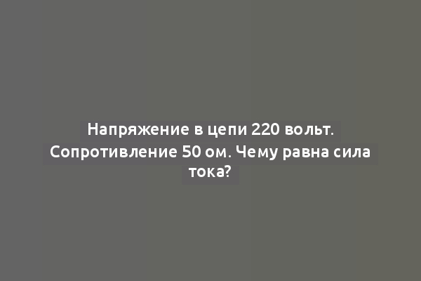 Напряжение в цепи 220 вольт. Сопротивление 50 ом. Чему равна сила тока?